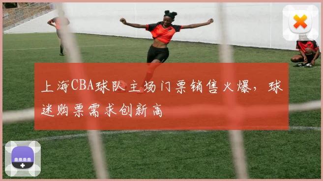 上海CBA球队主场门票销售火爆,球迷购票需求创新高
