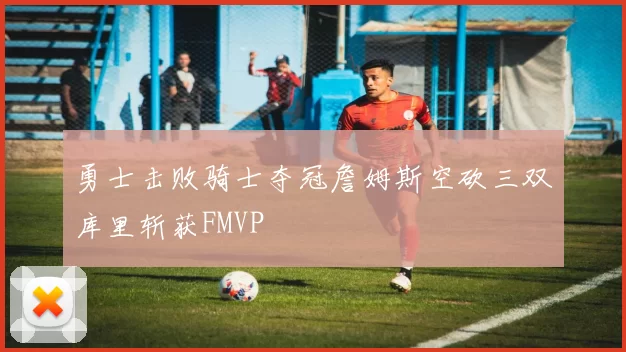 勇士击败骑士夺冠詹姆斯空砍三双库里斩获FMVP