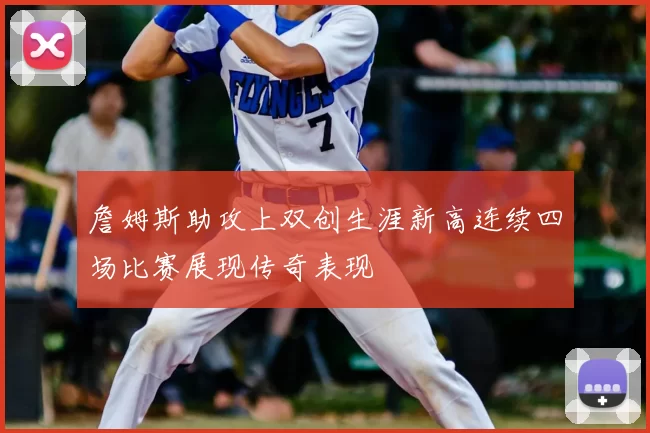 詹姆斯助攻上双创生涯新高连续四场比赛展现传奇表现