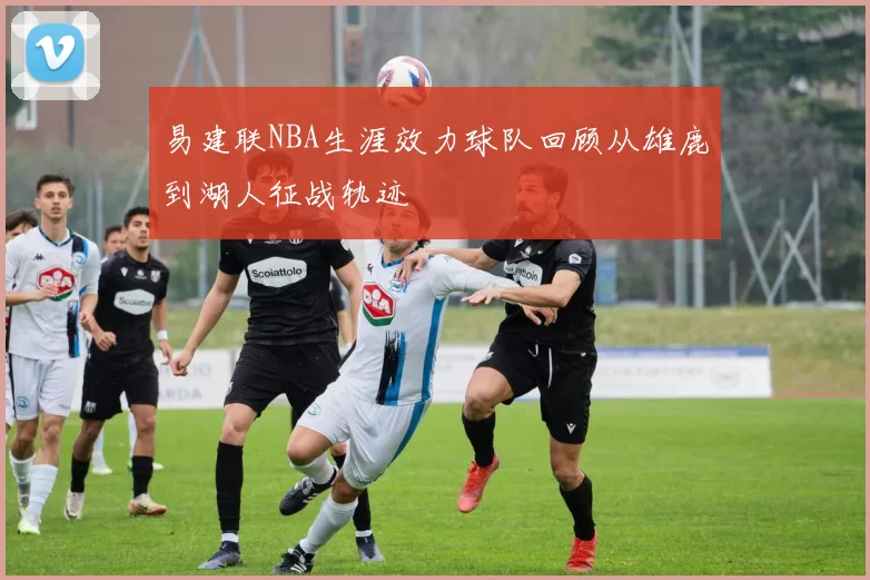 易建联NBA生涯效力球队回顾从雄鹿到湖人征战轨迹