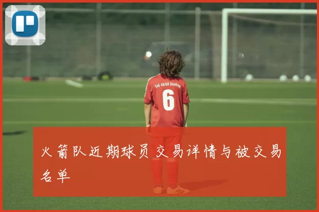 火箭队近期球员交易详情与被交易名单