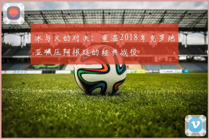 冰与火的对决：重温2018年克罗地亚碾压阿根廷的经典战役
