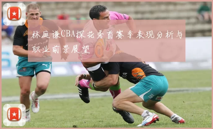 林庭谦CBA探花秀首赛季表现分析与职业前景展望