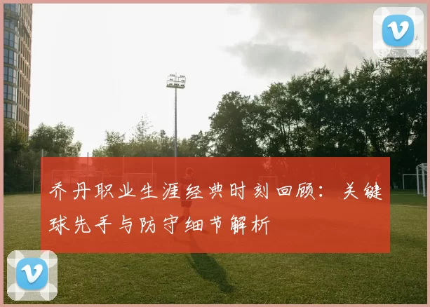 乔丹职业生涯经典时刻回顾：关键球先手与防守细节解析