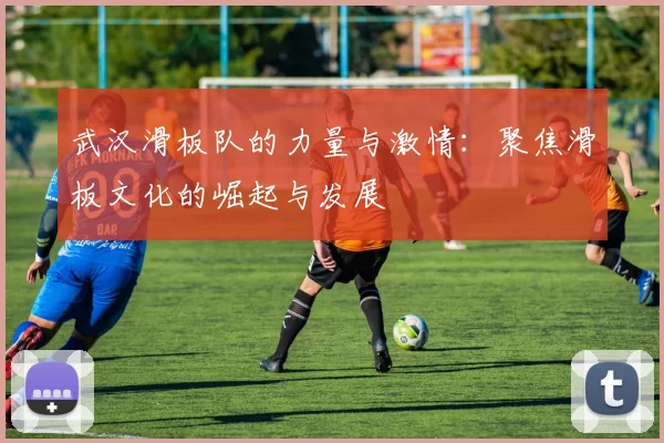 武汉滑板队的力量与激情：聚焦滑板文化的崛起与发展