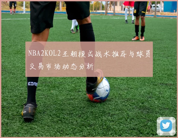 NBA2KOL2王朝模式战术推荐与球员交易市场动态分析