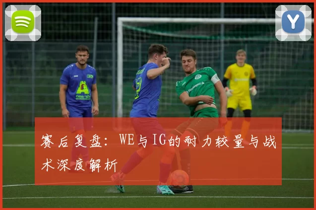 赛后复盘：WE与IG的耐力较量与战术深度解析