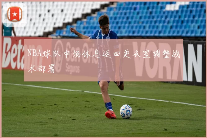 NBA球队中场休息返回更衣室调整战术部署