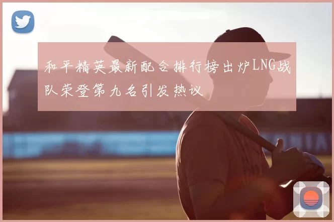 和平精英最新配合排行榜出炉LNG战队荣登第九名引发热议