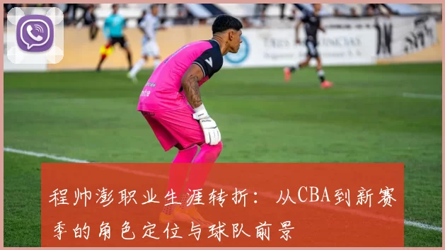 程帅澎职业生涯转折：从CBA到新赛季的角色定位与球队前景