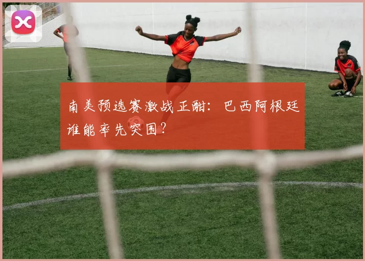 南美预选赛激战正酣：巴西阿根廷谁能率先突围？