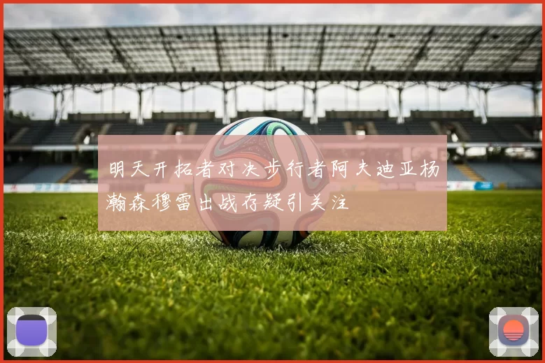 明天开拓者对决步行者阿夫迪亚杨瀚森穆雷出战存疑引关注