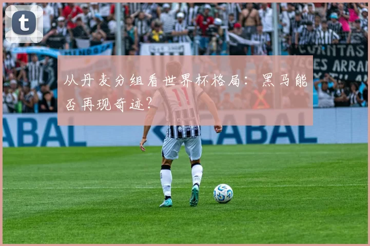 从丹麦分组看世界杯格局：黑马能否再现奇迹？