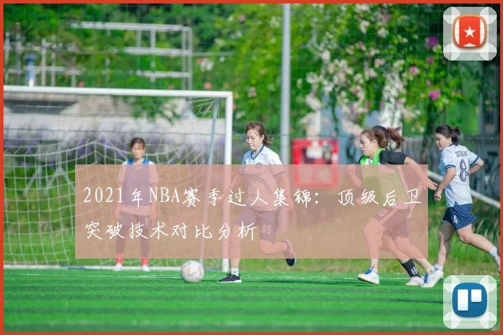 2021年NBA赛季过人集锦：顶级后卫突破技术对比分析