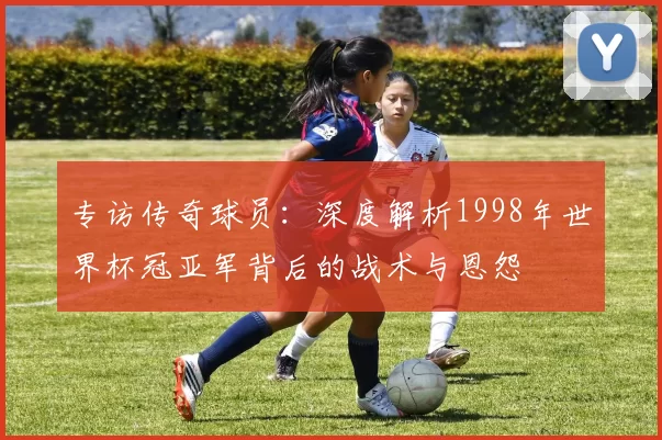 专访传奇球员：深度解析1998年世界杯冠亚军背后的战术与恩怨