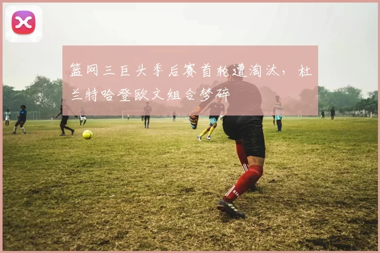 篮网三巨头季后赛首轮遭淘汰，杜兰特哈登欧文组合梦碎