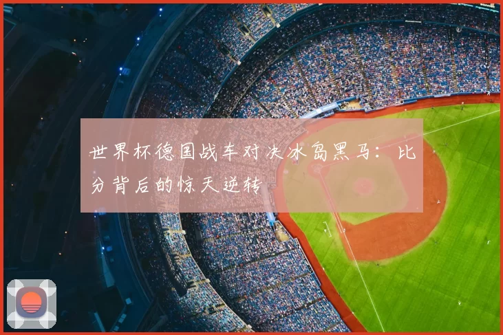 世界杯德国战车对决冰岛黑马:比分背后的惊天逆转