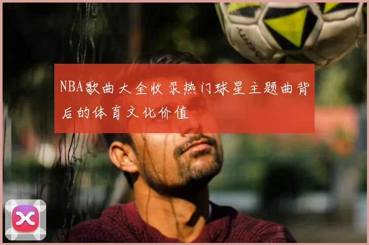 NBA歌曲大全收录热门球星主题曲背后的体育文化价值