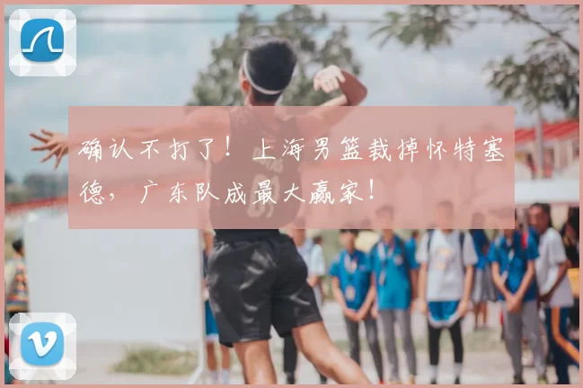 确认不打了！上海男篮裁掉怀特塞德，广东队成最大赢家！