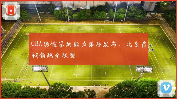 CBA场馆容纳能力排序发布，北京首钢领跑全联盟