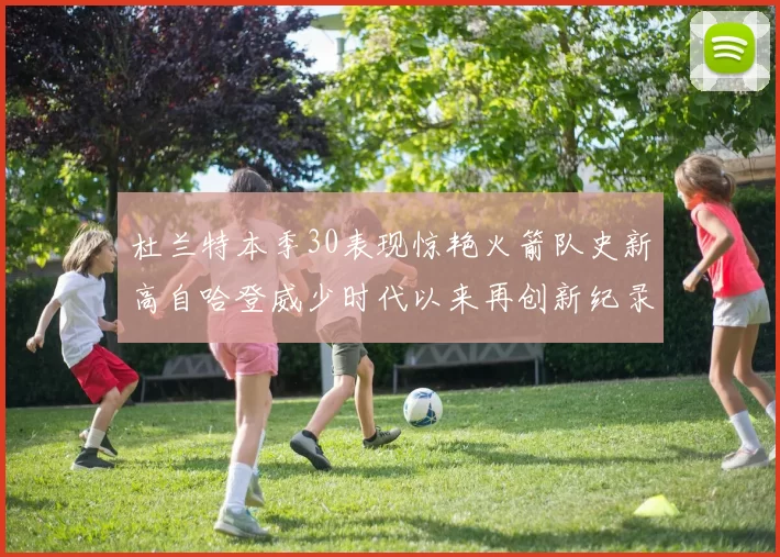杜兰特本季30表现惊艳火箭队史新高自哈登威少时代以来再创新纪录