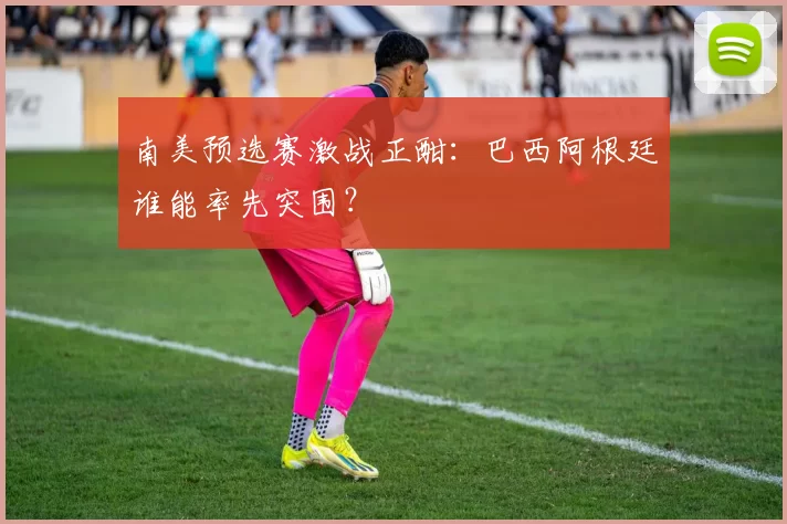 南美预选赛激战正酣：巴西阿根廷谁能率先突围？