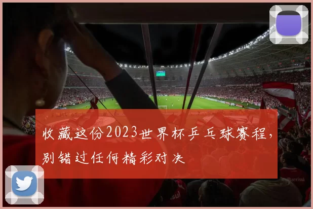 收藏这份2023世界杯乒乓球赛程,别错过任何精彩对决
