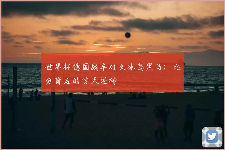 世界杯德国战车对决冰岛黑马：比分背后的惊天逆转