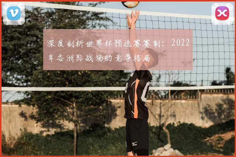 深度剖析世界杯预选赛赛制:2022年各洲际战场的竞争格局