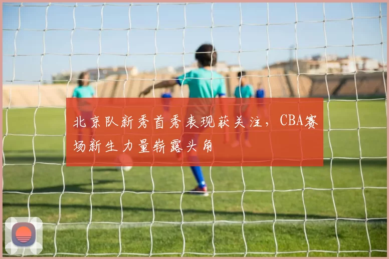 北京队新秀首秀表现获关注，CBA赛场新生力量崭露头角