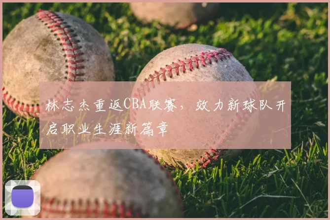 林志杰重返CBA联赛,效力新球队开启职业生涯新篇章