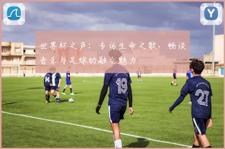 世界杯之声：专访生命之歌，畅谈音乐与足球的融合魅力