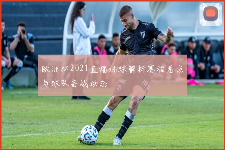 欧洲杯2021直播说球解析赛程看点与球队备战动态