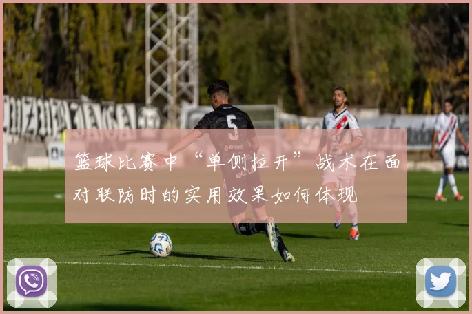 篮球比赛中“单侧拉开”战术在面对联防时的实用效果如何体现