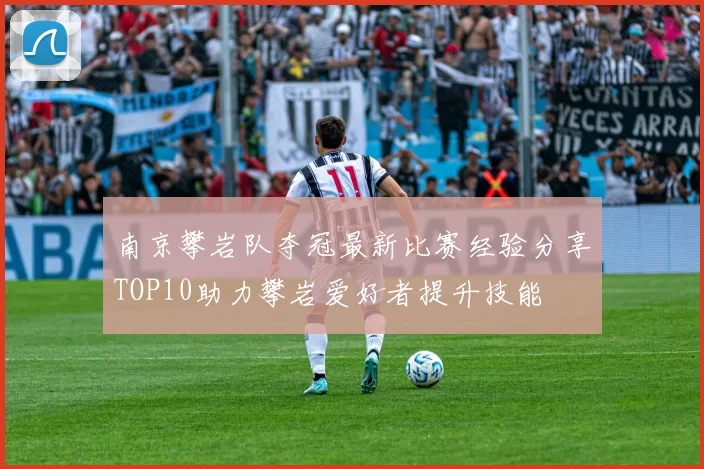 南京攀岩队夺冠最新比赛经验分享TOP10助力攀岩爱好者提升技能