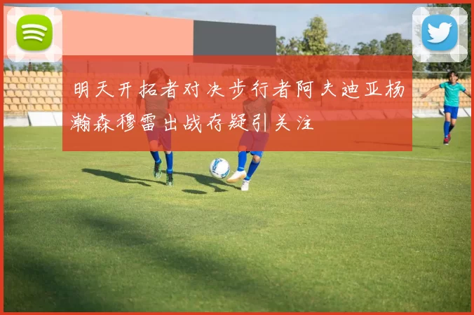 明天开拓者对决步行者阿夫迪亚杨瀚森穆雷出战存疑引关注