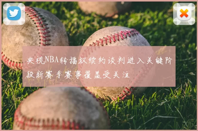 央视NBA转播权续约谈判进入关键阶段新赛季赛事覆盖受关注