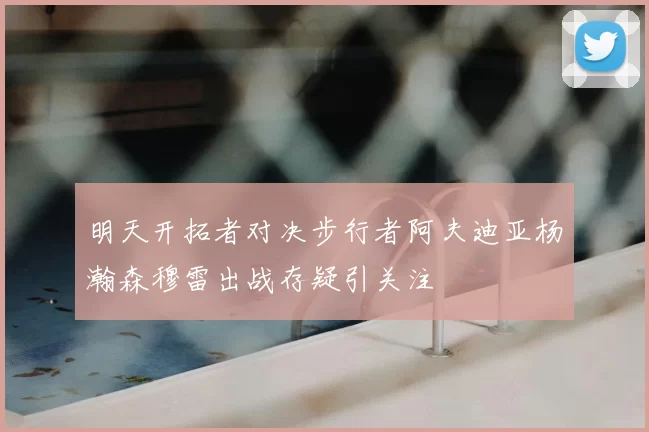 明天开拓者对决步行者阿夫迪亚杨瀚森穆雷出战存疑引关注
