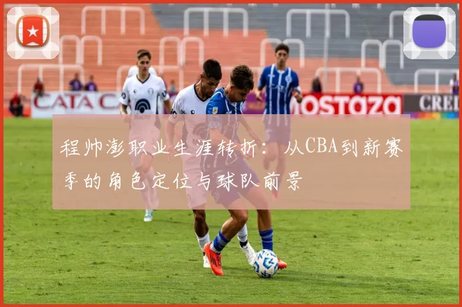 程帅澎职业生涯转折：从CBA到新赛季的角色定位与球队前景