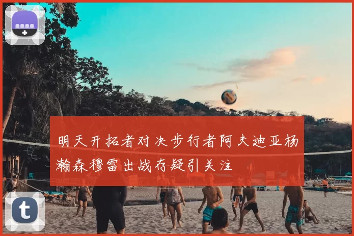 明天开拓者对决步行者阿夫迪亚杨瀚森穆雷出战存疑引关注