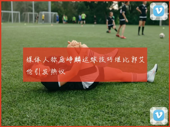 媒体人称庞峥麟运球技巧堪比郭艾伦引发热议
