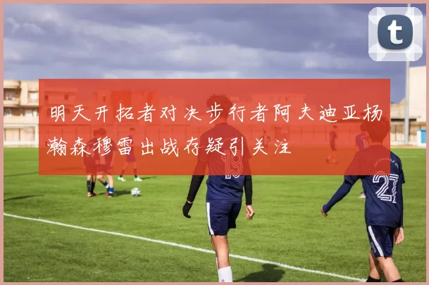 明天开拓者对决步行者阿夫迪亚杨瀚森穆雷出战存疑引关注