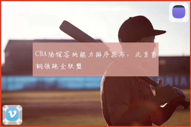 CBA场馆容纳能力排序发布，北京首钢领跑全联盟
