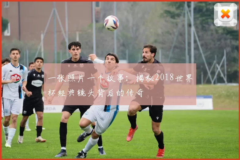 一张照片一个故事：揭秘2018世界杯经典镜头背后的传奇