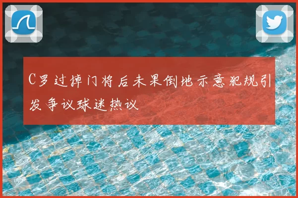C罗过掉门将后未果倒地示意犯规引发争议球迷热议