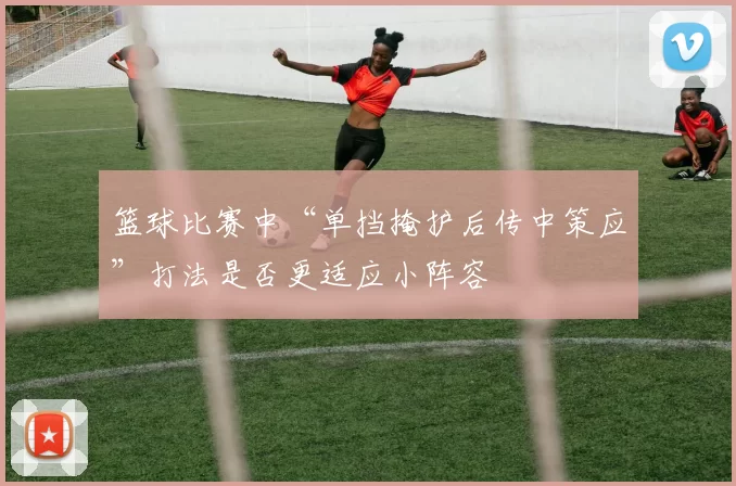 篮球比赛中“单挡掩护后传中策应”打法是否更适应小阵容