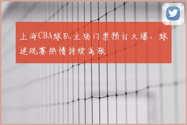 上海CBA球队主场门票预订火爆,球迷观赛热情持续高涨