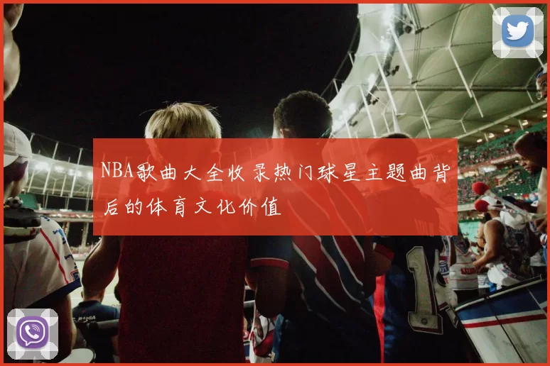 NBA歌曲大全收录热门球星主题曲背后的体育文化价值