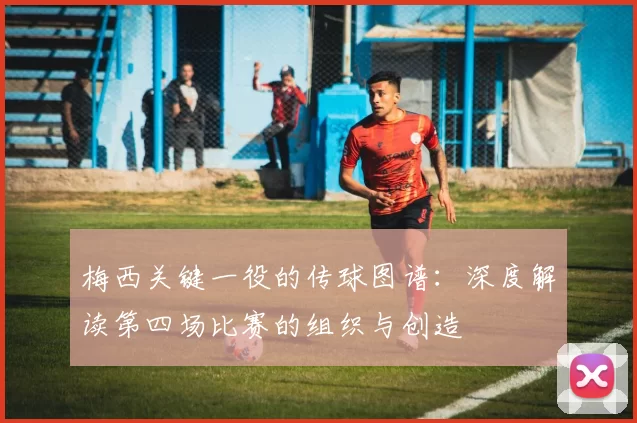 梅西关键一役的传球图谱：深度解读第四场比赛的组织与创造