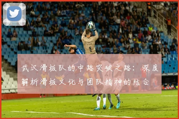 武汉滑板队的中路突破之路：深度解析滑板文化与团队精神的结合